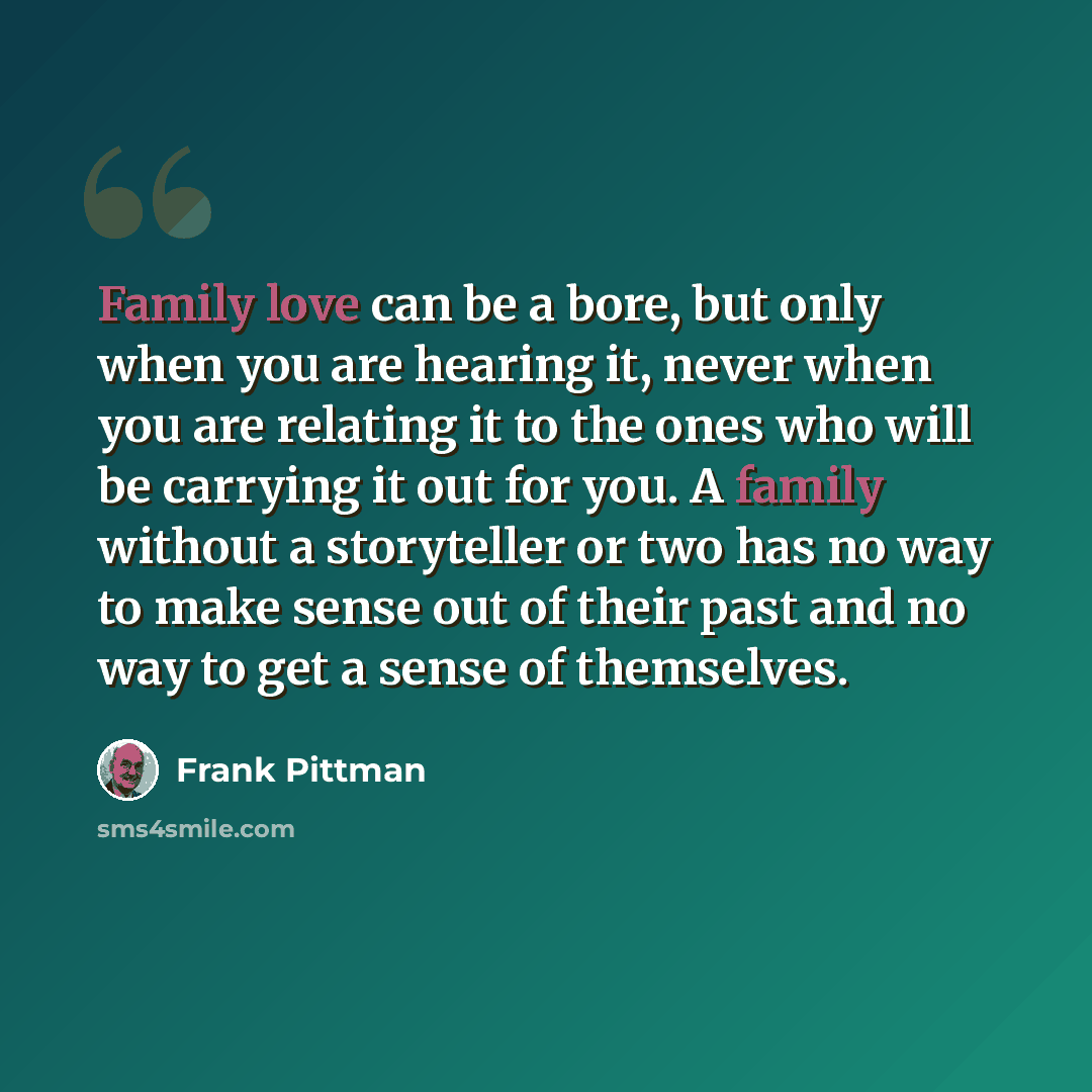 “Family love can be a bore, but only when you are hearing it, never when you are relating it to the ones who will be carrying it out for you. A family without a storyteller or two has no way to make sense out of their past and no way to get a sense of themselves.” quote by Frank Pittman