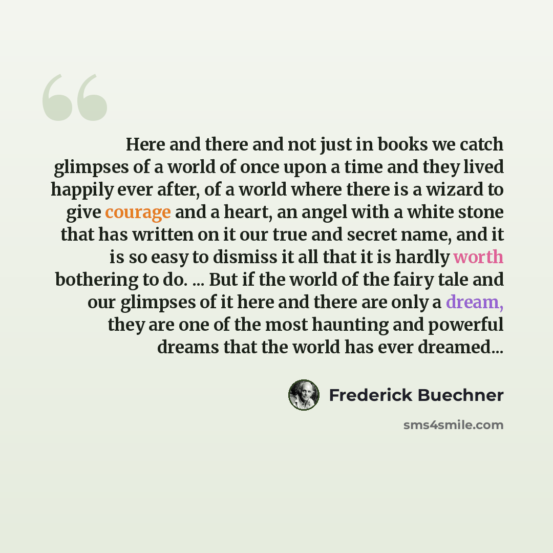 “Here and there and not just in books we catch glimpses of a world of once upon a time and they lived happily ever after, of a world where there is a wizard to give courage and a heart, an angel with a white stone that has written on it our true and secret name, and it is so easy to dismiss it all…” quote by Frederick Buechner