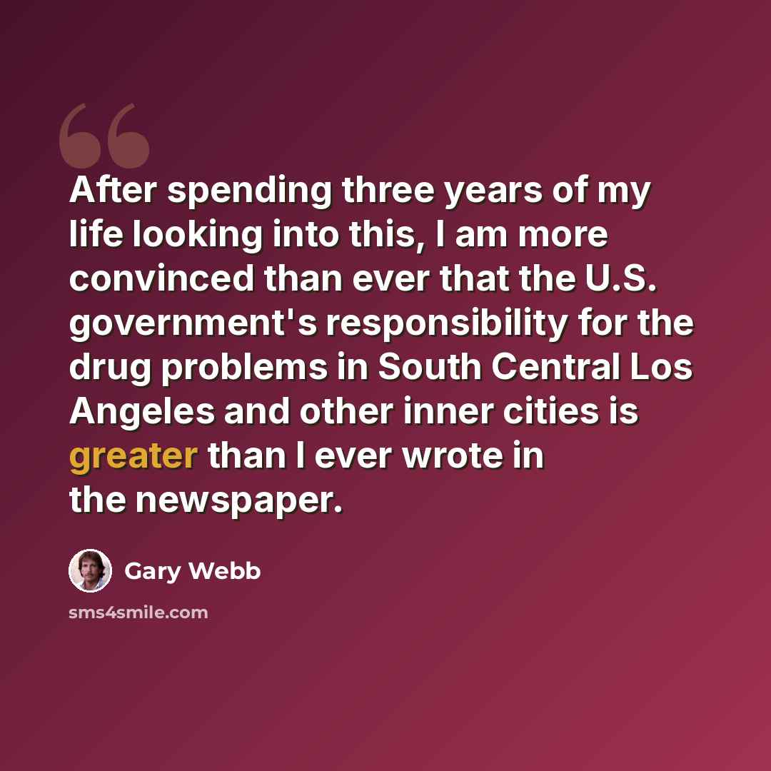 “After spending three years of my life looking into this, I am more convinced than ever that the U.S. government's responsibility for the drug problems in South Central Los Angeles and other inner cities is greater than I ever wrote in the newspaper.” quote by Gary Webb