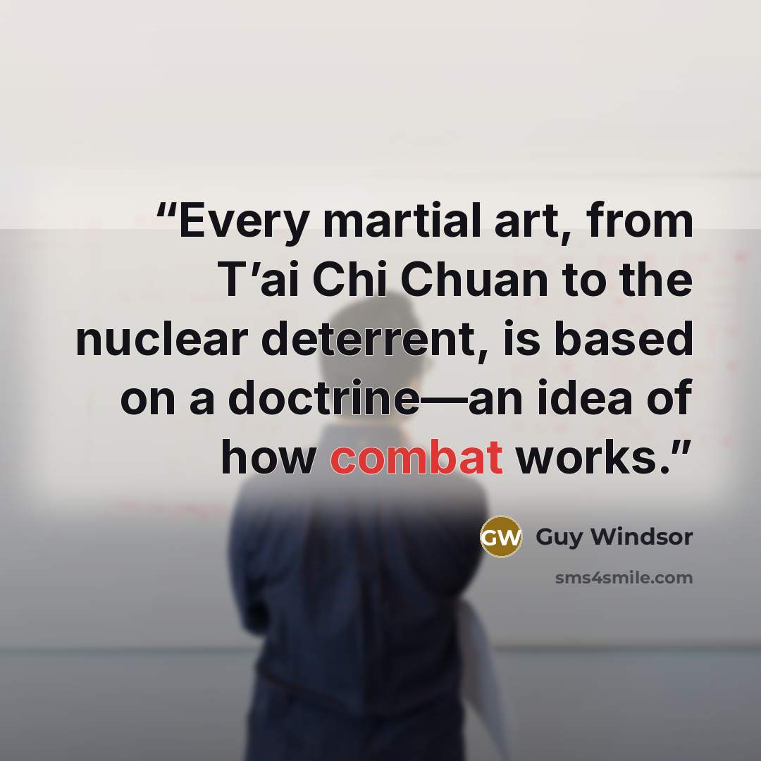 “Every martial art, from T’ai Chi Chuan to the nuclear deterrent, is based on a doctrine—an idea of how combat works.” quote by Guy Windsor