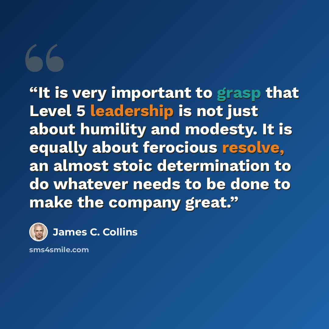 “It is very important to grasp that Level 5 leadership is not just about humility and modesty. It is equally about ferocious resolve, an almost stoic determination to do whatever needs to be done to make the company great.” quote by James C. Collins
