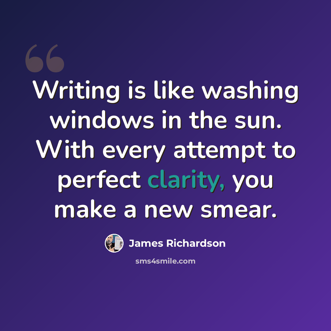 “Writing is like washing windows in the sun. With every attempt to perfect clarity, you make a new smear.” quote by James Richardson