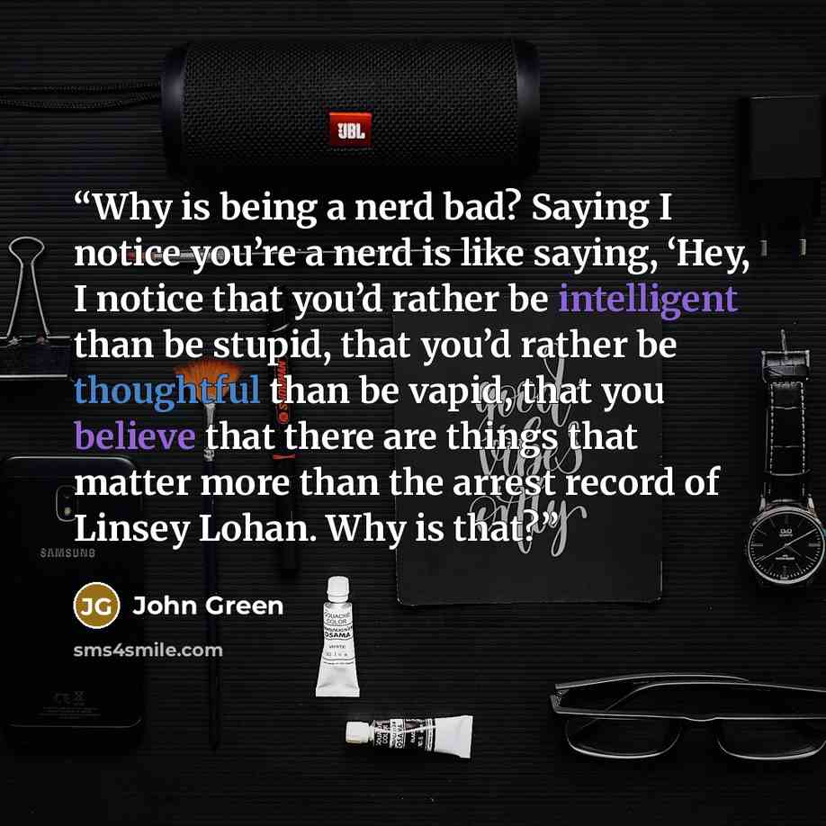 “Why is being a nerd bad? Saying I notice you’re a nerd is like saying, ‘Hey, I notice that you’d rather be intelligent than be stupid, that you’d rather be thoughtful than be vapid, that you believe that there are things that matter more than the arrest record of Linsey Lohan. Why is that?” quote by John Green