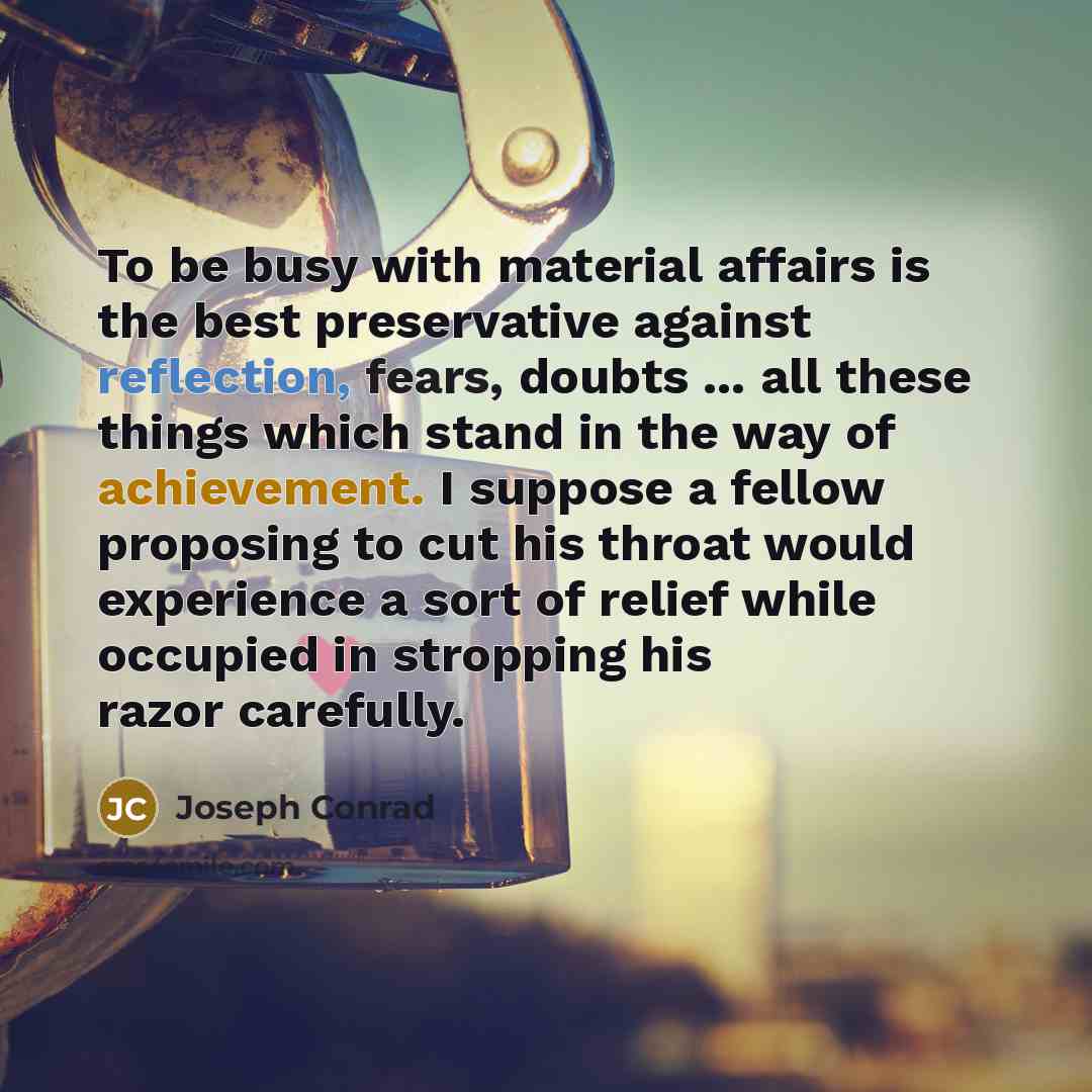 “To be busy with material affairs is the best preservative against reflection, fears, doubts ... all these things which stand in the way of achievement. I suppose a fellow proposing to cut his throat would experience a sort of relief while occupied in stropping his razor carefully.” quote by Joseph Conrad