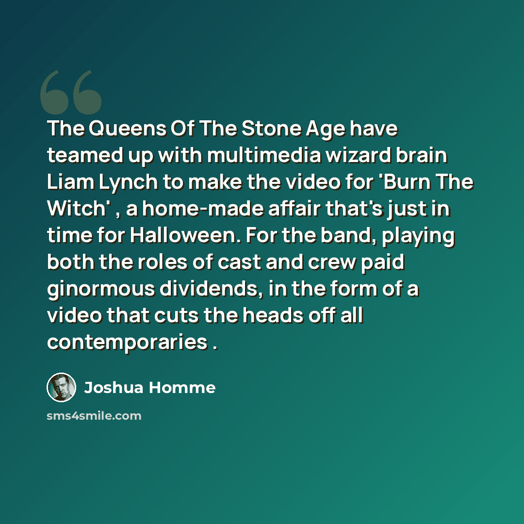 “The Queens Of The Stone Age have teamed up with multimedia wizard brain Liam Lynch to make the video for 'Burn The Witch' , a home-made affair that's just in time for Halloween. For the band, playing both the roles of cast and crew paid ginormous dividends, in the form of a video that cuts the…” quote by Joshua Homme