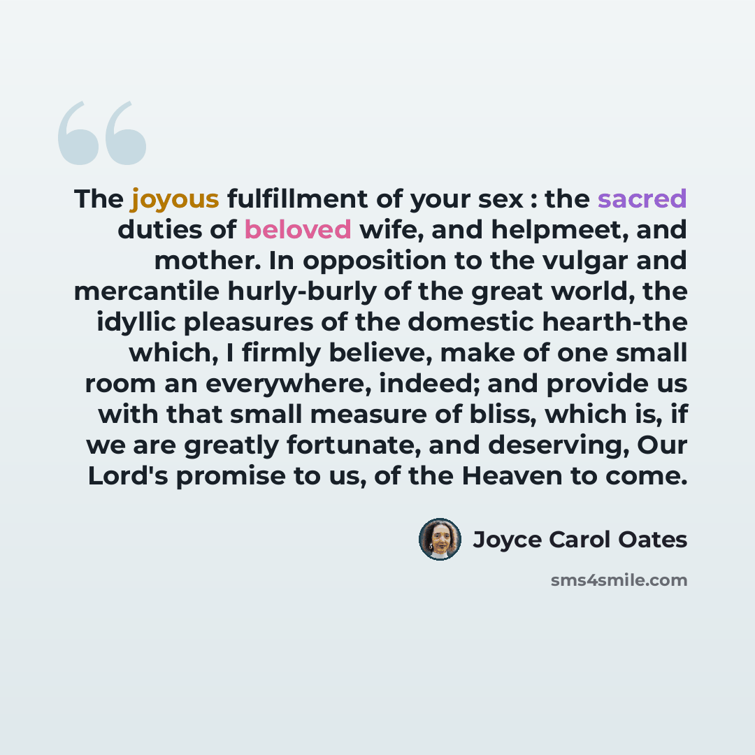 “The joyous fulfillment of your sex : the sacred duties of beloved wife, and helpmeet, and mother. In opposition to the vulgar and mercantile hurly-burly of the great world, the idyllic pleasures of the domestic hearth-the which, I firmly believe, make of one small room an everywhere, indeed; and…” quote by Joyce Carol Oates