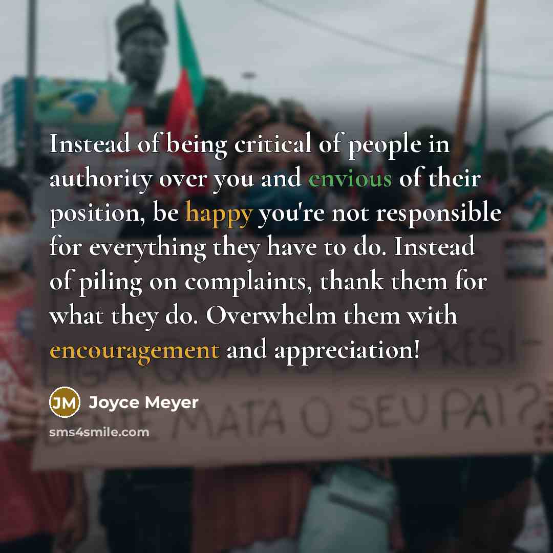 “Instead of being critical of people in authority over you and envious of their position, be happy you're not responsible for everything they have to do. Instead of piling on complaints, thank them for what they do. Overwhelm them with encouragement and appreciation!” quote by Joyce Meyer