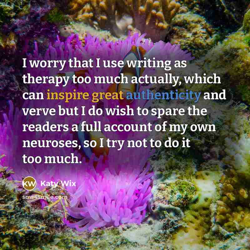 “I worry that I use writing as therapy too much actually, which can inspire great authenticity and verve but I do wish to spare the readers a full account of my own neuroses, so I try not to do it too much.” quote by Katy Wix