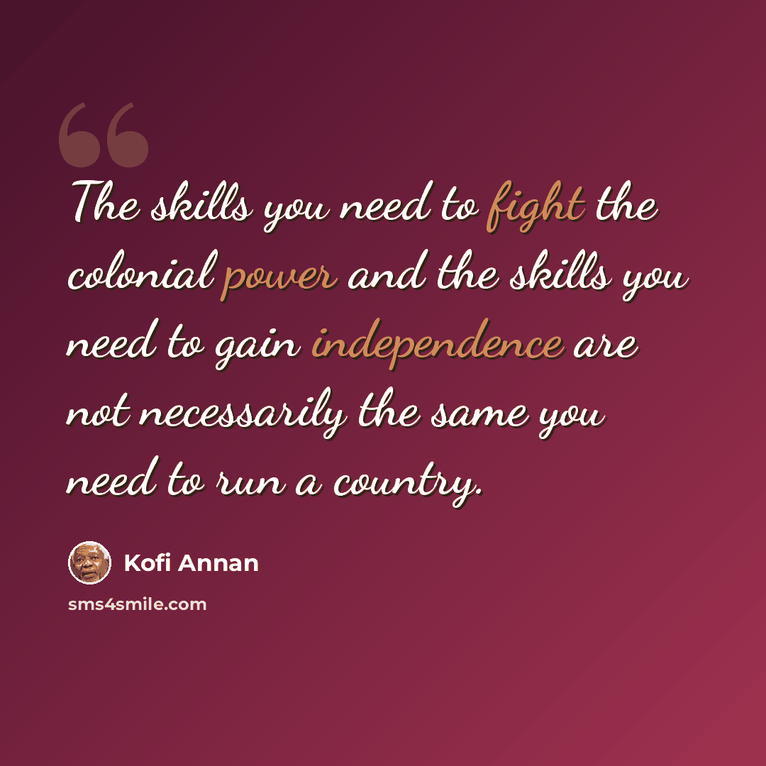 “The skills you need to fight the colonial power and the skills you need to gain independence are not necessarily the same you need to run a country.” quote by Kofi Annan