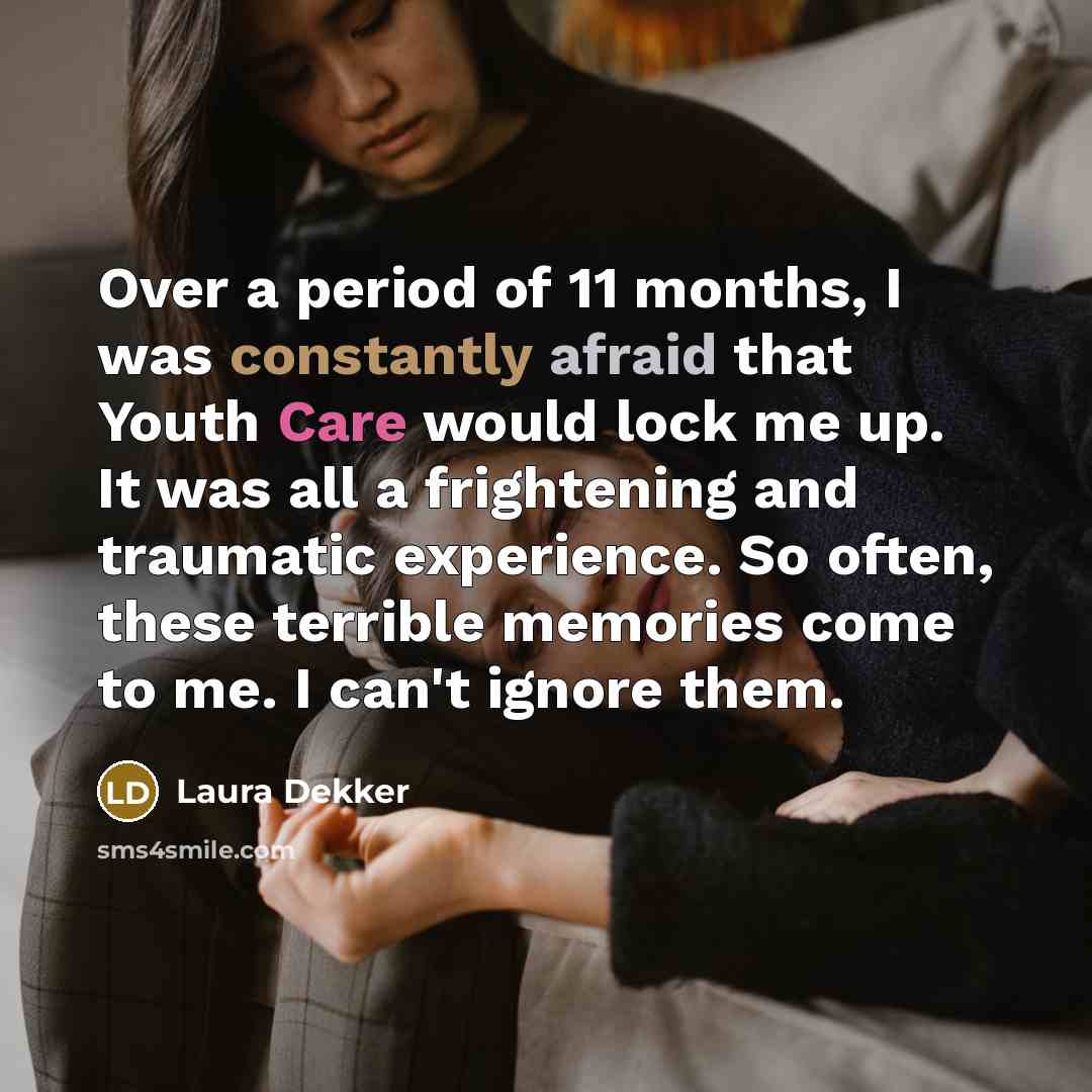 “Over a period of 11 months, I was constantly afraid that Youth Care would lock me up. It was all a frightening and traumatic experience. So often, these terrible memories come to me. I can't ignore them.” quote by Laura Dekker