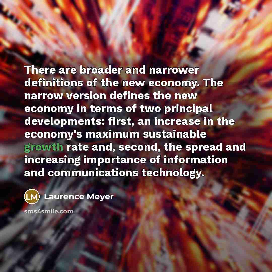 “There are broader and narrower definitions of the new economy. The narrow version defines the new economy in terms of two principal developments: first, an increase in the economy's maximum sustainable growth rate and, second, the spread and increasing importance of information and communications…” quote by Laurence Meyer