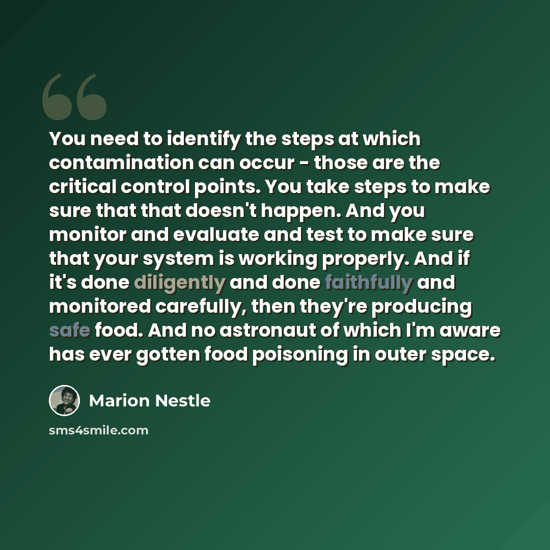 “You need to identify the steps at which contamination can occur - those are the critical control points. You take steps to make sure that that doesn't happen. And you monitor and evaluate and test to make sure that your system is working properly. And if it's done diligently and done faithfully…” quote by Marion Nestle
