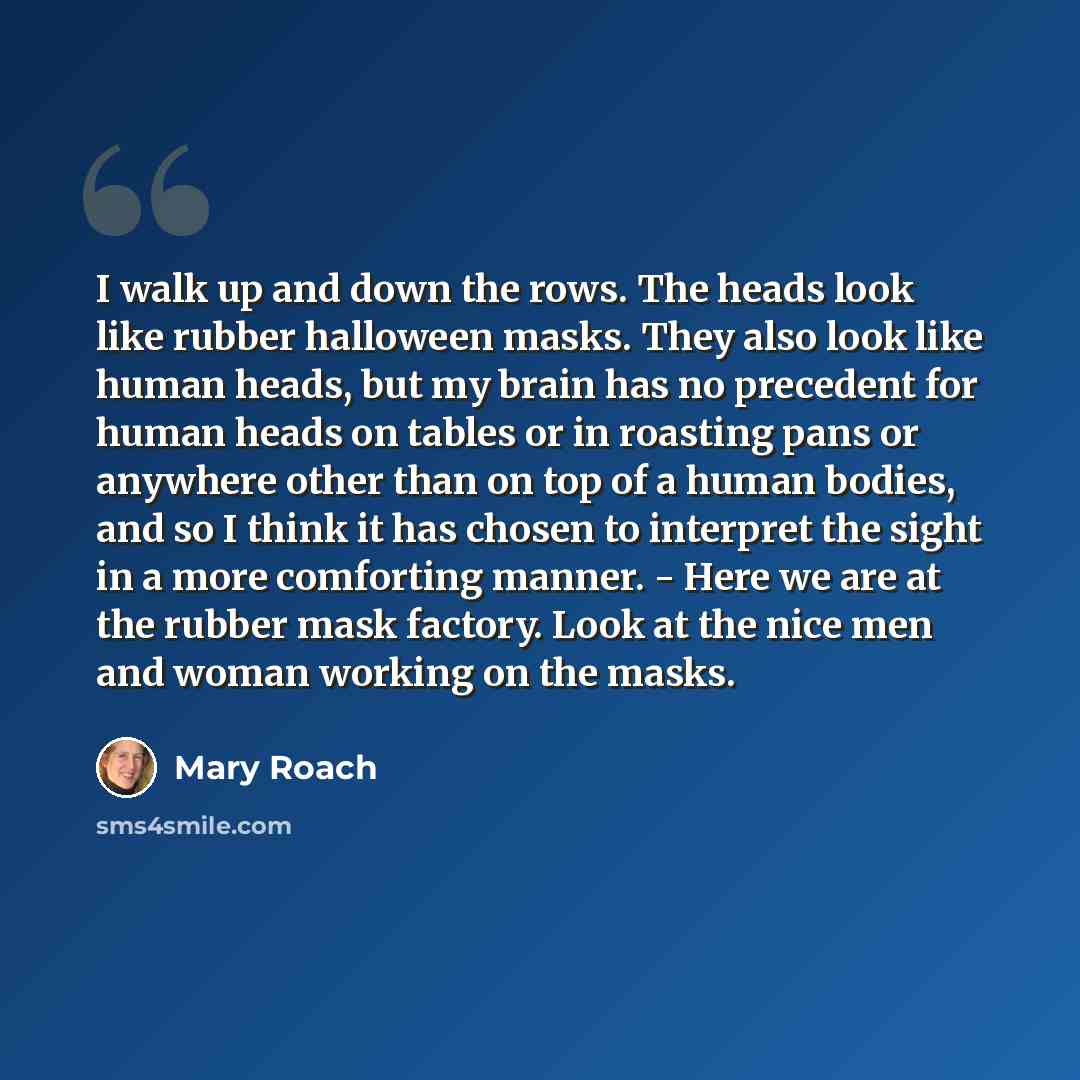 “I walk up and down the rows. The heads look like rubber halloween masks. They also look like human heads, but my brain has no precedent for human heads on tables or in roasting pans or anywhere other than on top of a human bodies, and so I think it has chosen to interpret the sight in a more…” quote by Mary Roach