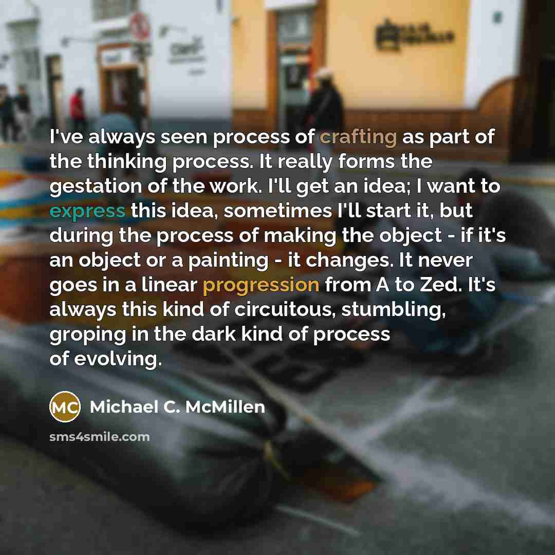 “I've always seen process of crafting as part of the thinking process. It really forms the gestation of the work. I'll get an idea; I want to express this idea, sometimes I'll start it, but during the process of making the object - if it's an object or a painting - it changes. It never goes in a…” quote by Michael C. McMillen