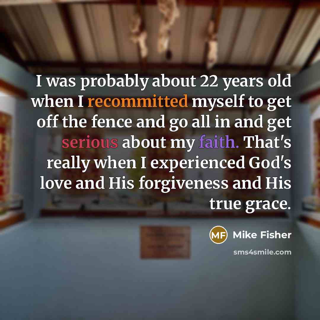“I was probably about 22 years old when I recommitted myself to get off the fence and go all in and get serious about my faith. That's really when I experienced God's love and His forgiveness and His true grace.” quote by Mike Fisher