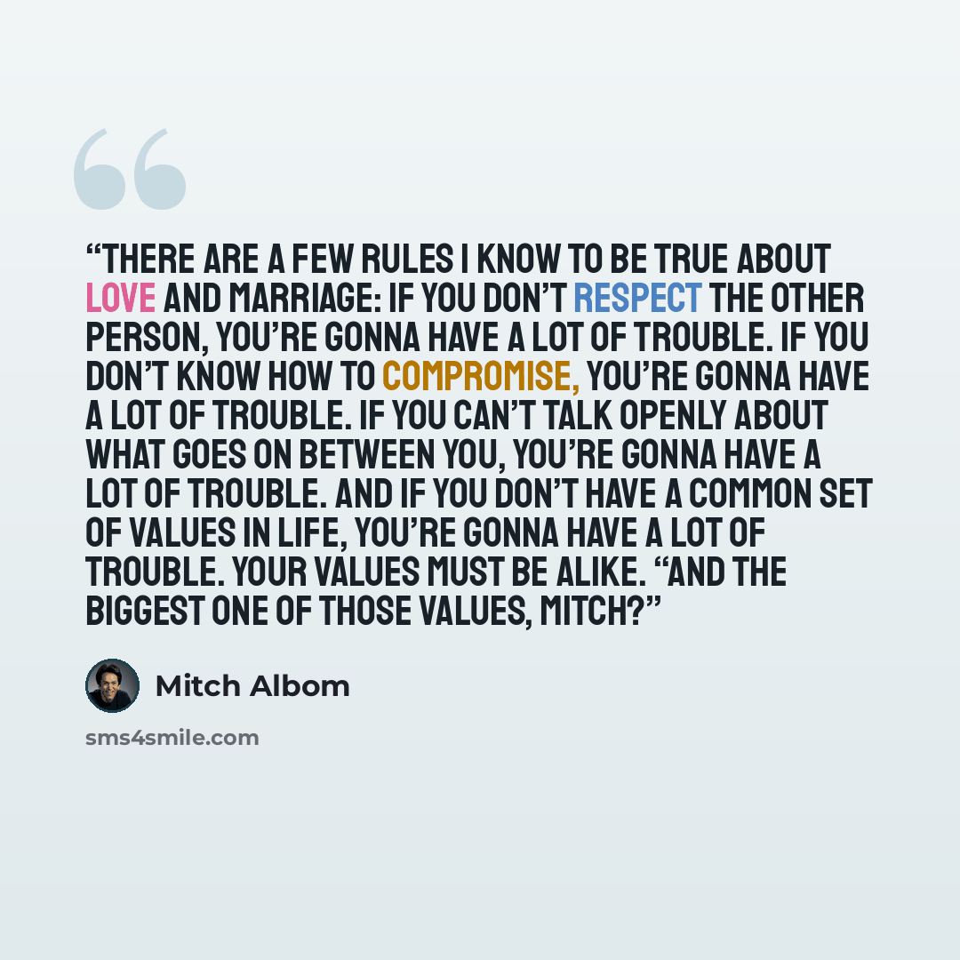 “there are a few rules I know to be true about love and marriage: If you don’t respect the other person, you’re gonna have a lot of trouble. If you don’t know how to compromise, you’re gonna have a lot of trouble. If you can’t talk openly about what goes on between you, you’re gonna have a lot of…” quote by Mitch Albom