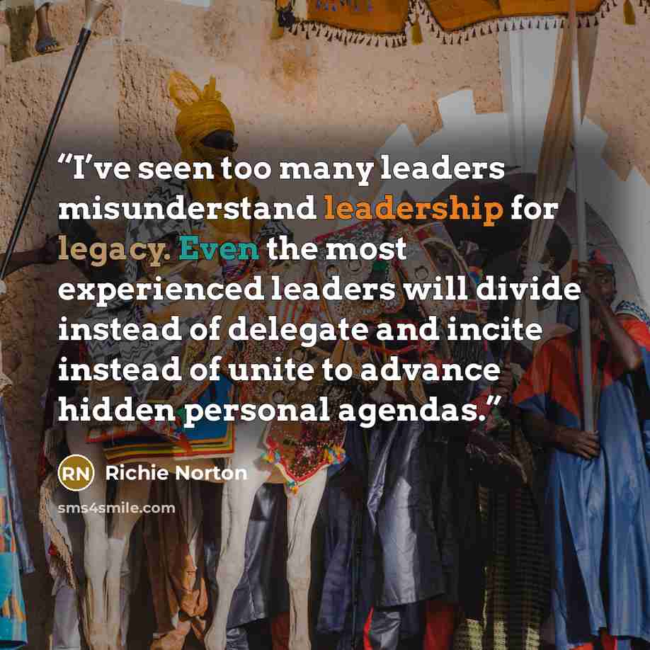 “I’ve seen too many leaders misunderstand leadership for legacy. Even the most experienced leaders will divide instead of delegate and incite instead of unite to advance hidden personal agendas.” quote by Richie Norton