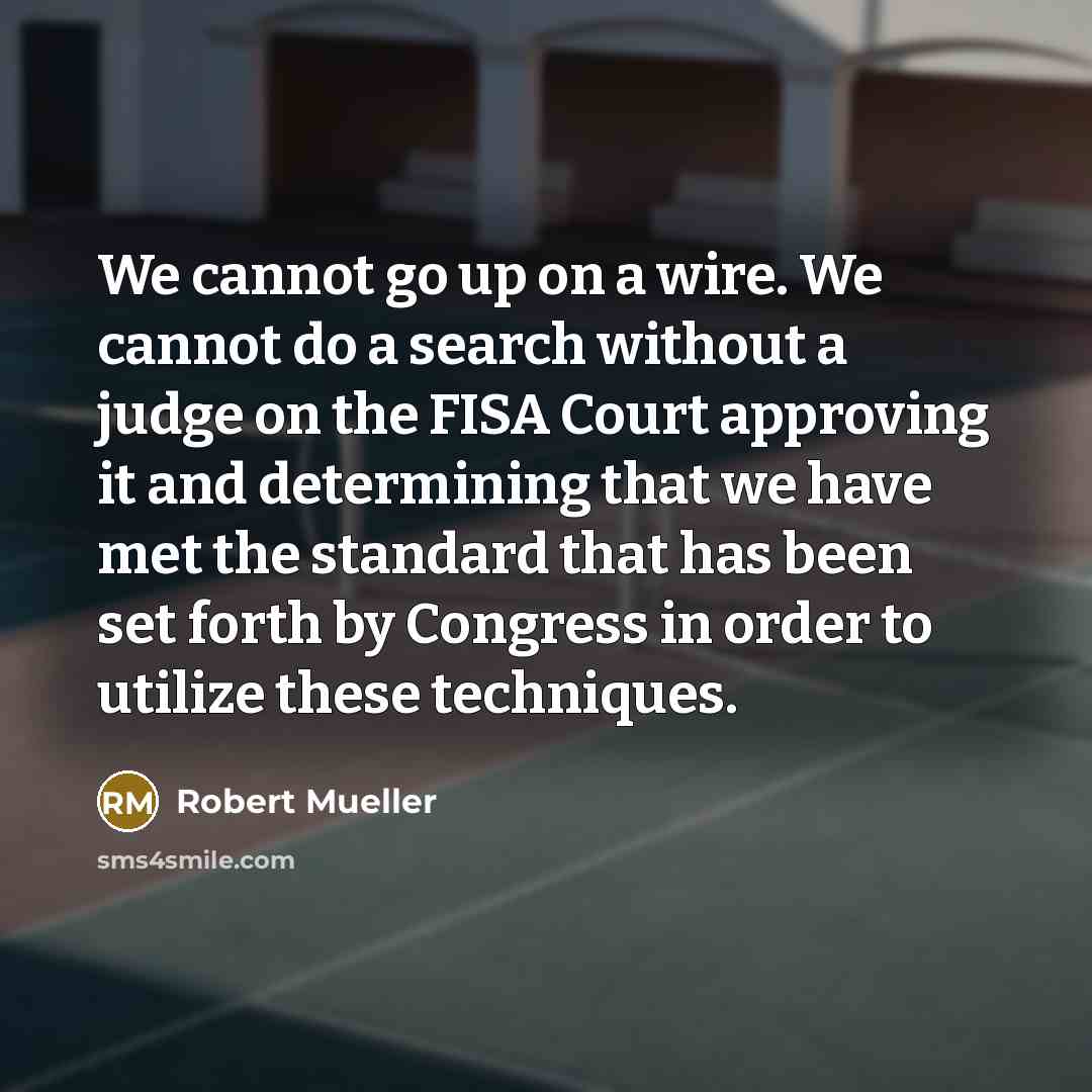 “We cannot go up on a wire. We cannot do a search without a judge on the FISA Court approving it and determining that we have met the standard that has been set forth by Congress in order to utilize these techniques.” quote by Robert Mueller