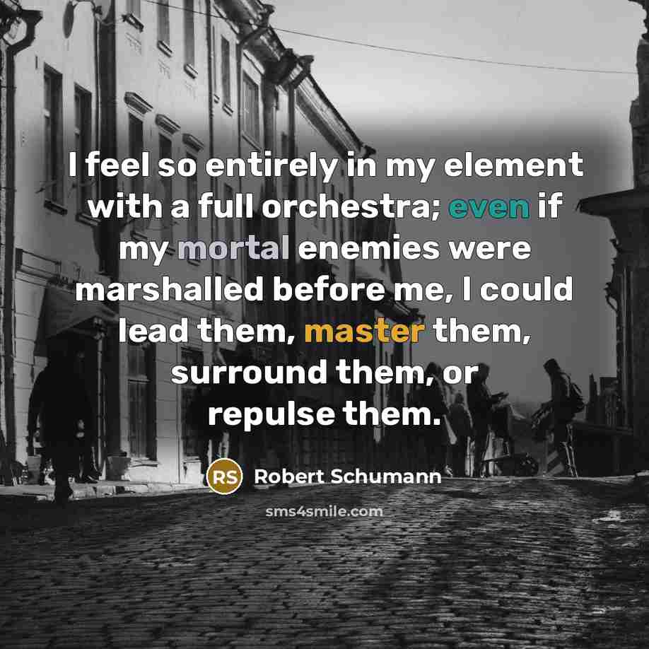“I feel so entirely in my element with a full orchestra; even if my mortal enemies were marshalled before me, I could lead them, master them, surround them, or repulse them.” quote by Robert Schumann