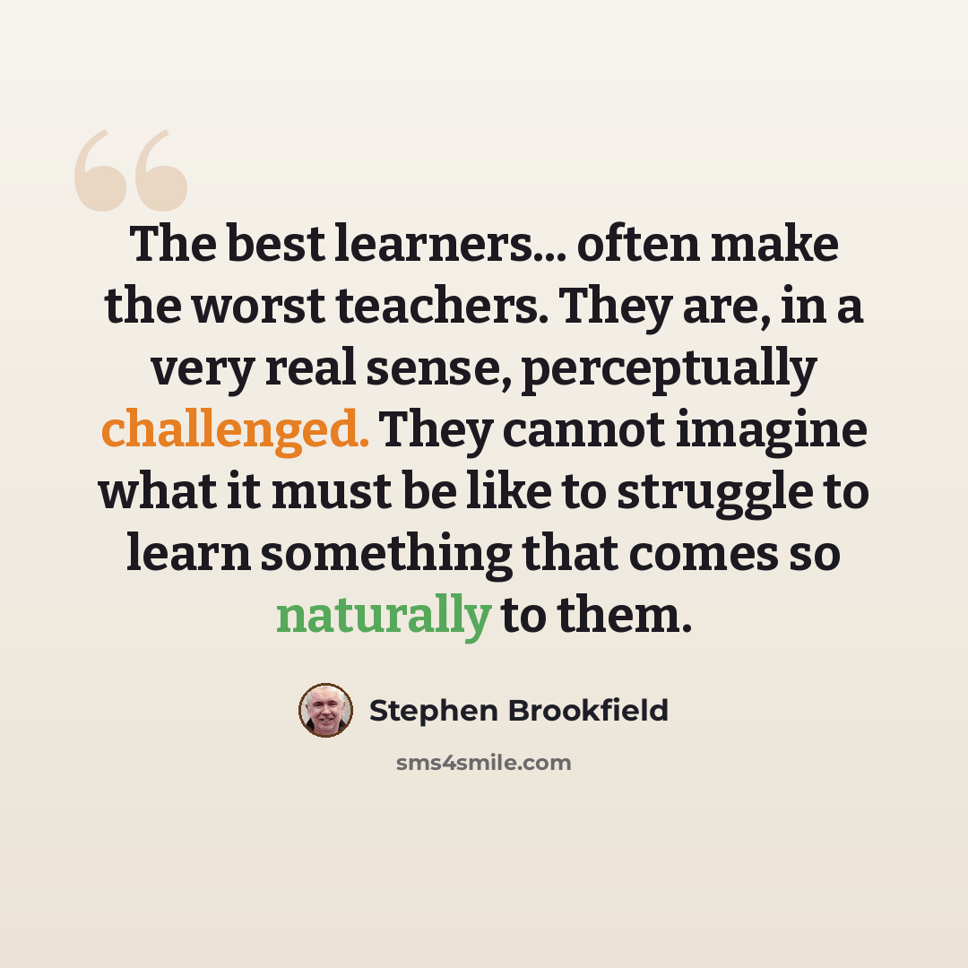 “The best learners... often make the worst teachers. They are, in a very real sense, perceptually challenged. They cannot imagine what it must be like to struggle to learn something that comes so naturally to them.” quote by Stephen Brookfield