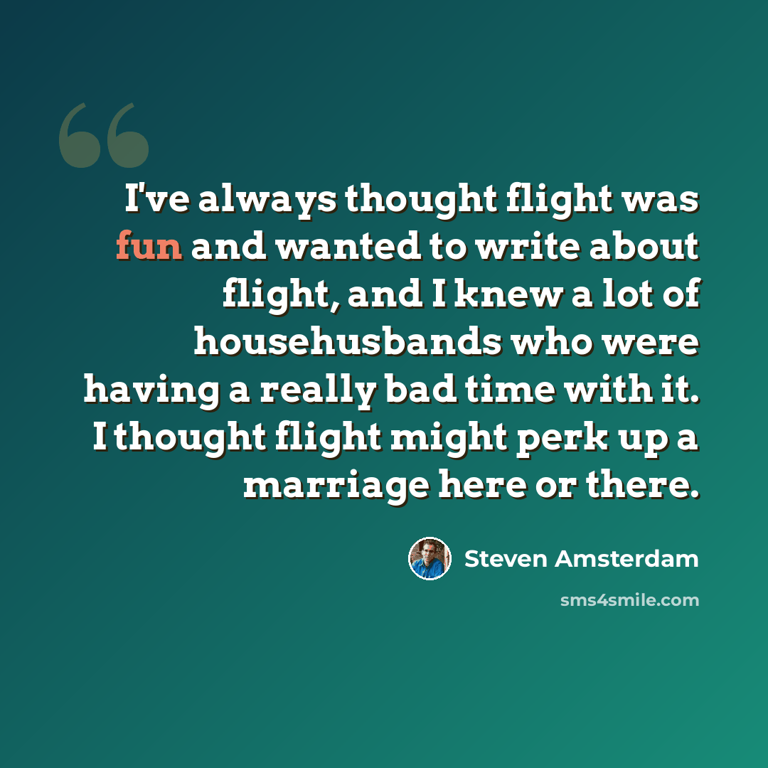 “I've always thought flight was fun and wanted to write about flight, and I knew a lot of househusbands who were having a really bad time with it. I thought flight might perk up a marriage here or there.” quote by Steven Amsterdam
