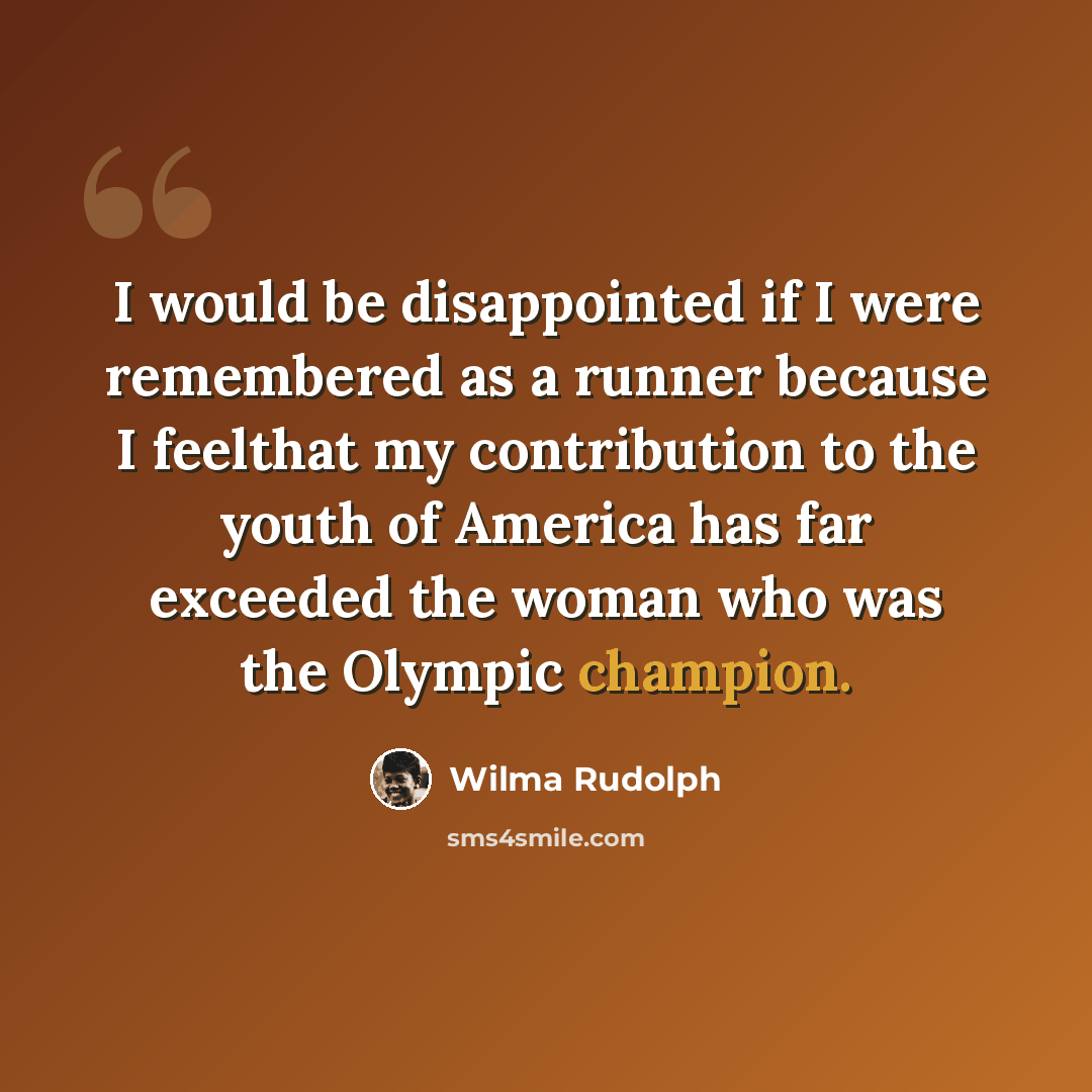 “I would be disappointed if I were remembered as a runner because I feelthat my contribution to the youth of America has far exceeded the woman who was the Olympic champion.” quote by Wilma Rudolph