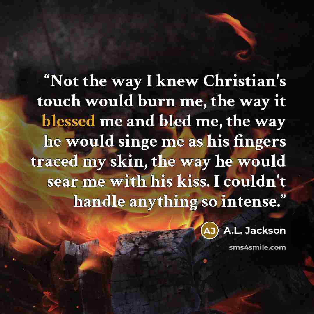 “Not the way I knew Christian's touch would burn me, the way it blessed me and bled me, the way he would singe me as his fingers traced my skin, the way he would sear me with his kiss. I couldn't handle anything so intense.” quote by A.L. Jackson
