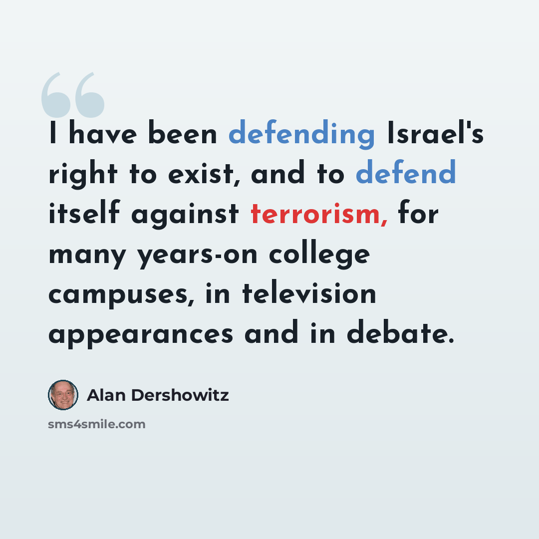 “I have been defending Israel's right to exist, and to defend itself against terrorism, for many years-on college campuses, in television appearances and in debate.” quote by Alan Dershowitz