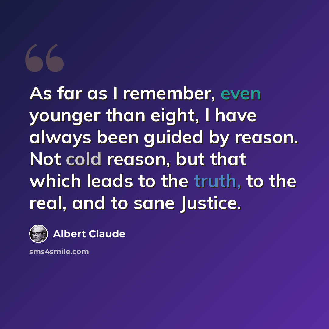 “As far as I remember, even younger than eight, I have always been guided by reason. Not cold reason, but that which leads to the truth, to the real, and to sane Justice.” quote by Albert Claude