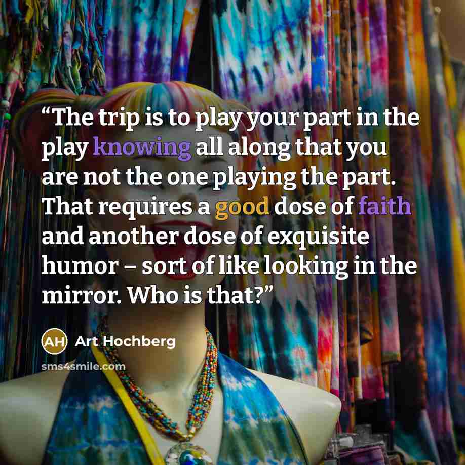 “The trip is to play your part in the play knowing all along that you are not the one playing the part. That requires a good dose of faith and another dose of exquisite humor – sort of like looking in the mirror. Who is that?” quote by Art Hochberg