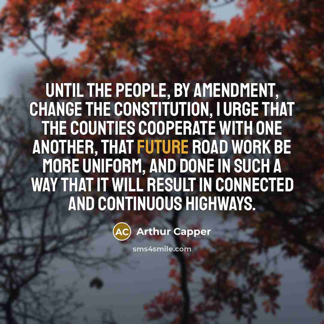 “Until the people, by amendment, change the constitution, I urge that the counties cooperate with one another, that future road work be more uniform, and done in such a way that it will result in connected and continuous highways.” quote by Arthur Capper
