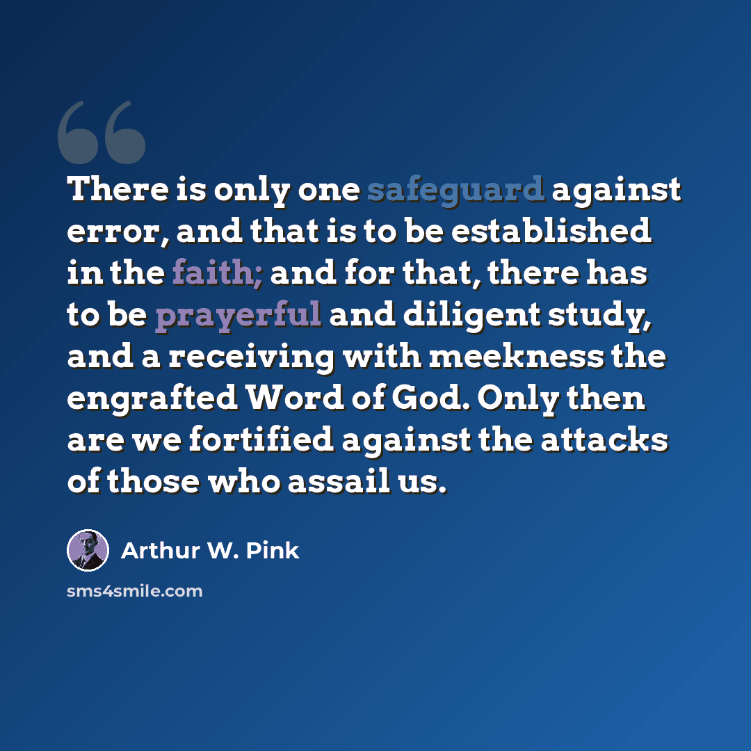 “There is only one safeguard against error, and that is to be established in the faith; and for that, there has to be prayerful and diligent study, and a receiving with meekness the engrafted Word of God. Only then are we fortified against the attacks of those who assail us.” quote by Arthur W. Pink