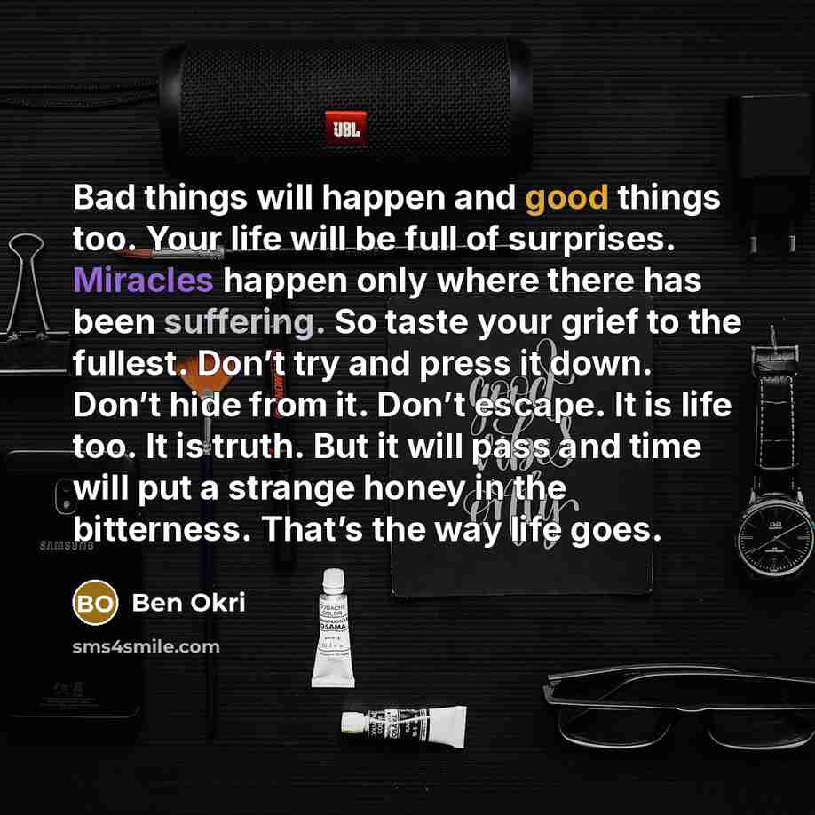 “Bad things will happen and good things too. Your life will be full of surprises. Miracles happen only where there has been suffering. So taste your grief to the fullest. Don’t try and press it down. Don’t hide from it. Don’t escape. It is life too. It is truth. But it will pass and time will put a…” quote by Ben Okri