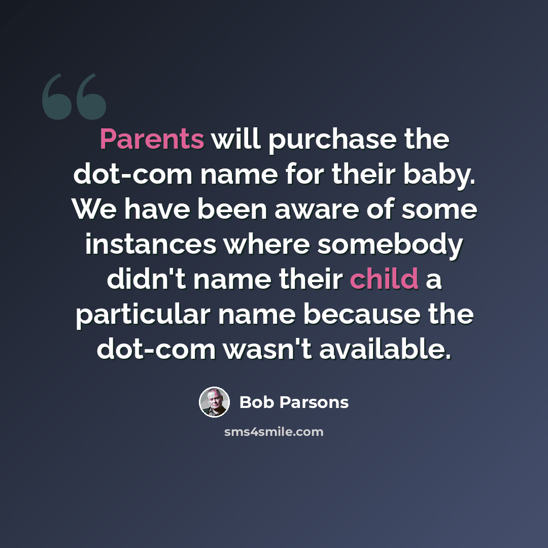 “Parents will purchase the dot-com name for their baby. We have been aware of some instances where somebody didn't name their child a particular name because the dot-com wasn't available.” quote by Bob Parsons