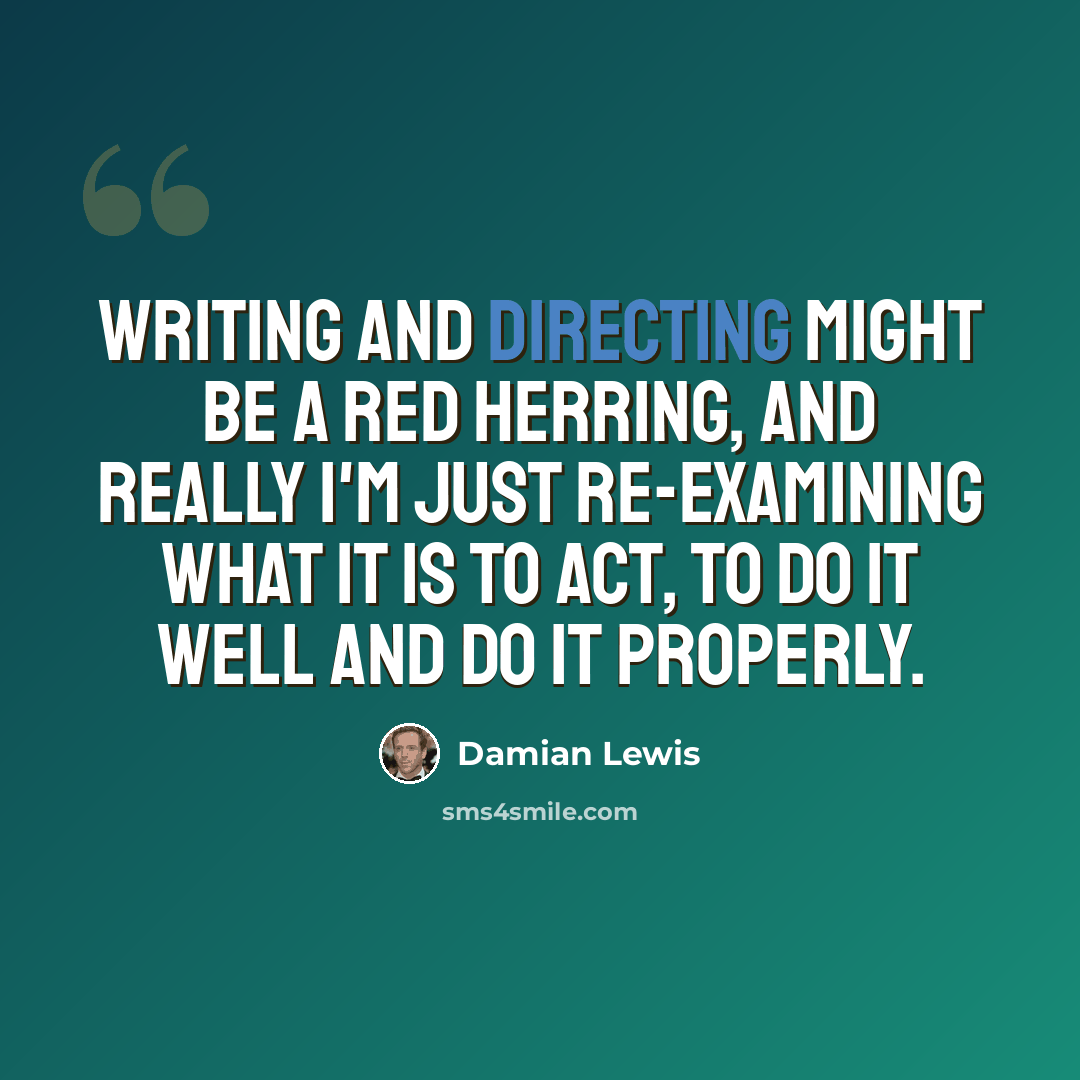“Writing and directing might be a red herring, and really I'm just re-examining what it is to act, to do it well and do it properly.” quote by Damian Lewis