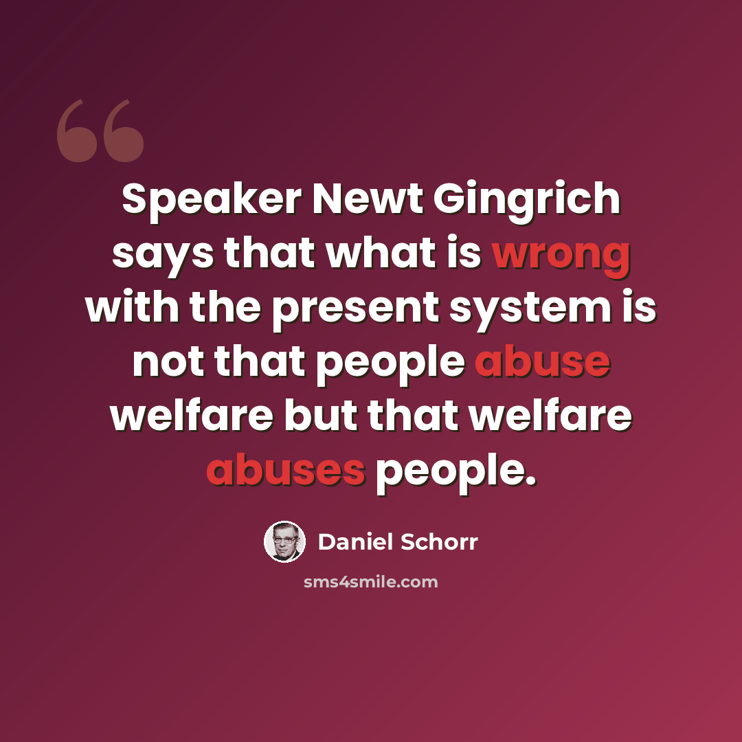 “Speaker Newt Gingrich says that what is wrong with the present system is not that people abuse welfare but that welfare abuses people.” quote by Daniel Schorr