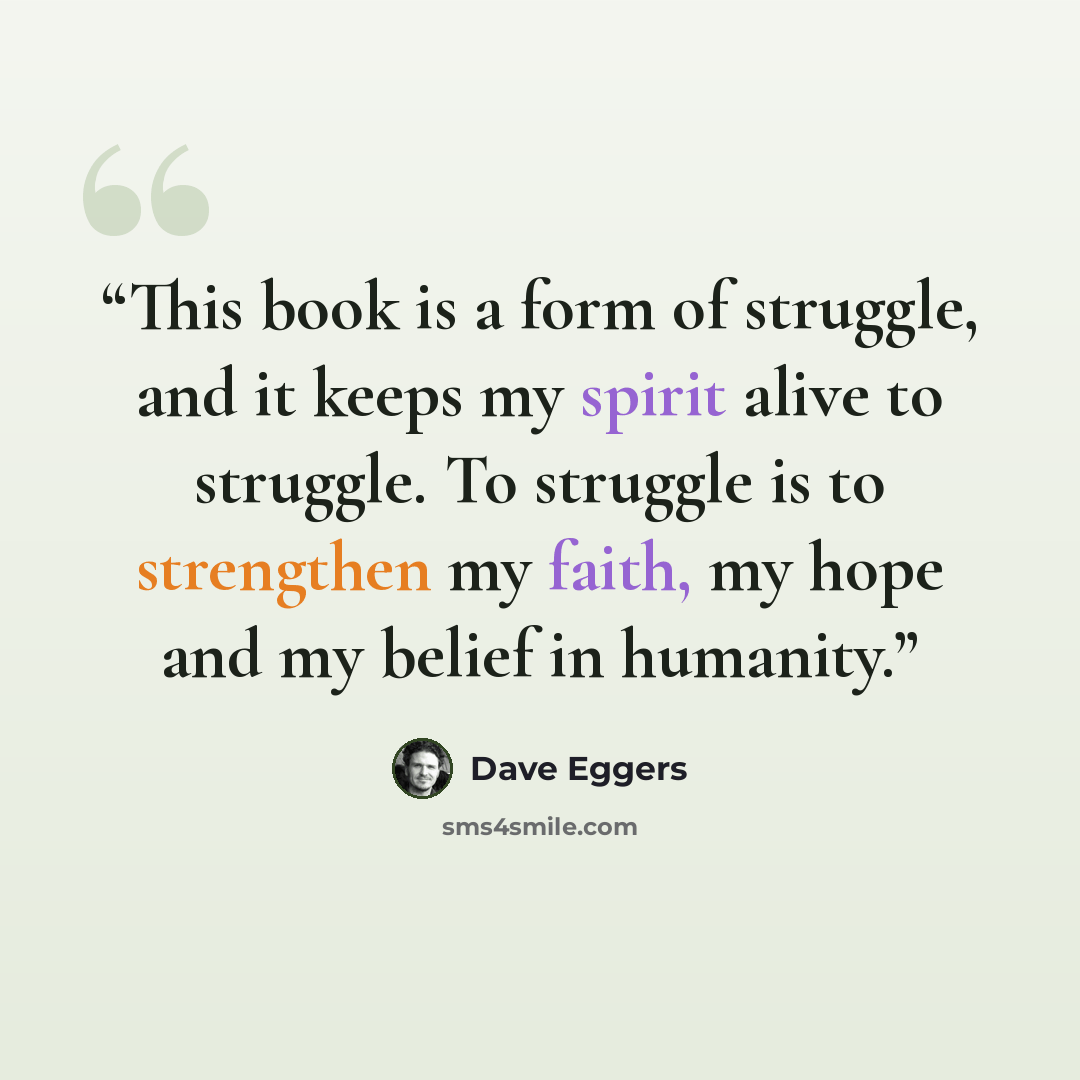 “This book is a form of struggle, and it keeps my spirit alive to struggle. To struggle is to strengthen my faith, my hope and my belief in humanity.” quote by Dave Eggers