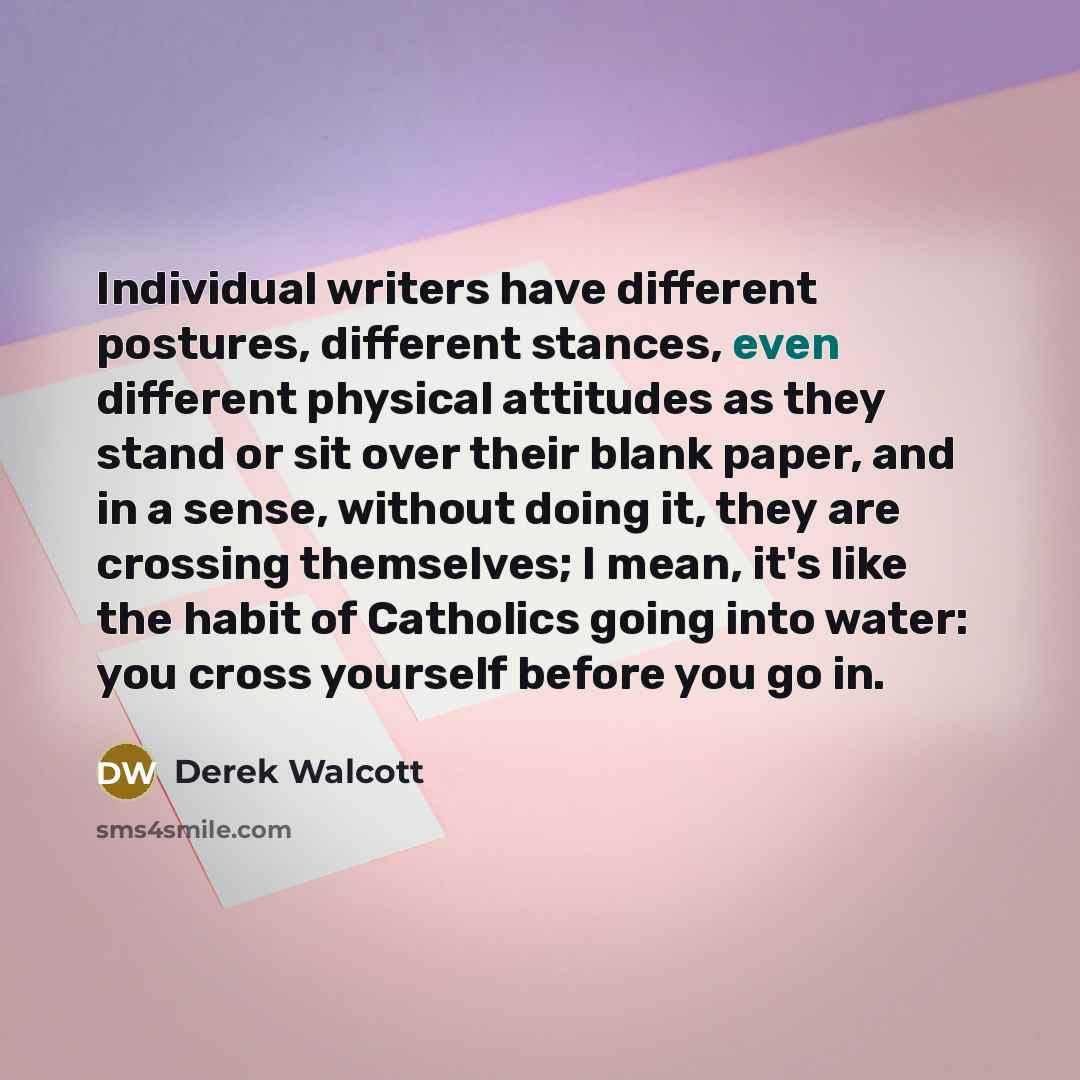 “Individual writers have different postures, different stances, even different physical attitudes as they stand or sit over their blank paper, and in a sense, without doing it, they are crossing themselves; I mean, it's like the habit of Catholics going into water: you cross yourself before you go…” quote by Derek Walcott