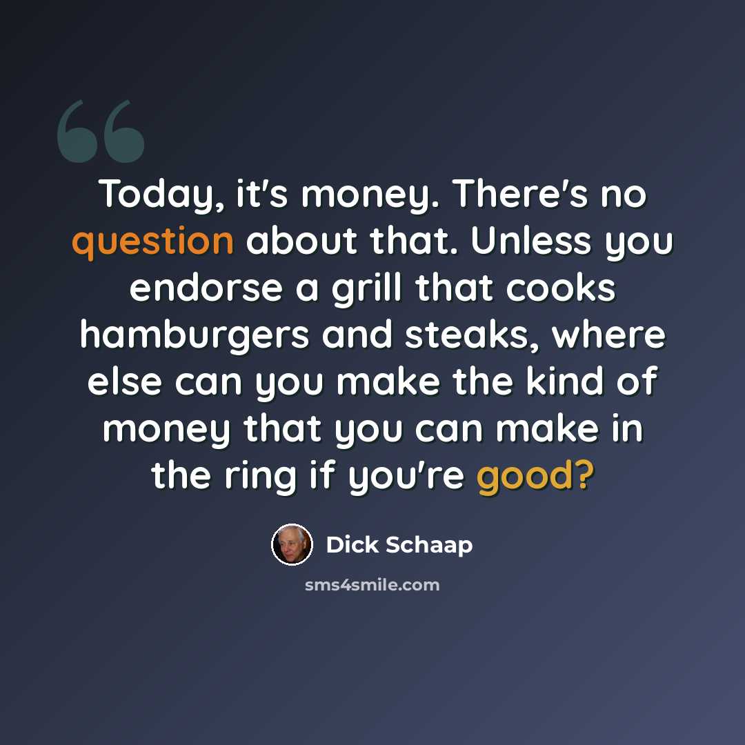 “Today, it's money. There's no question about that. Unless you endorse a grill that cooks hamburgers and steaks, where else can you make the kind of money that you can make in the ring if you're good?” quote by Dick Schaap