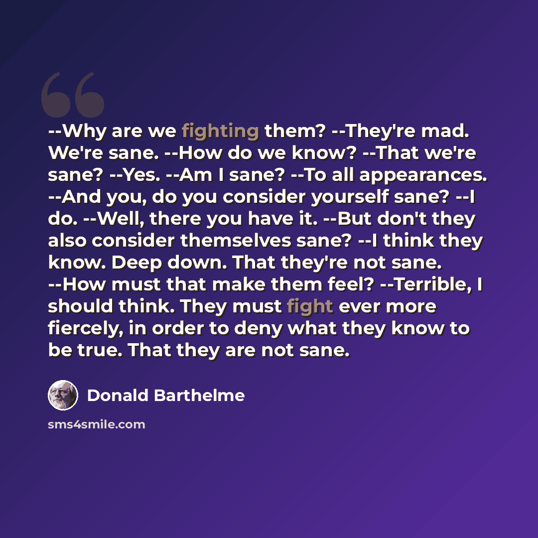 “--Why are we fighting them? --They're mad. We're sane. --How do we know? --That we're sane? --Yes. --Am I sane? --To all appearances. --And you, do you consider yourself sane? --I do. --Well, there you have it. --But don't they also consider themselves sane? --I think they know. Deep down. That…” quote by Donald Barthelme