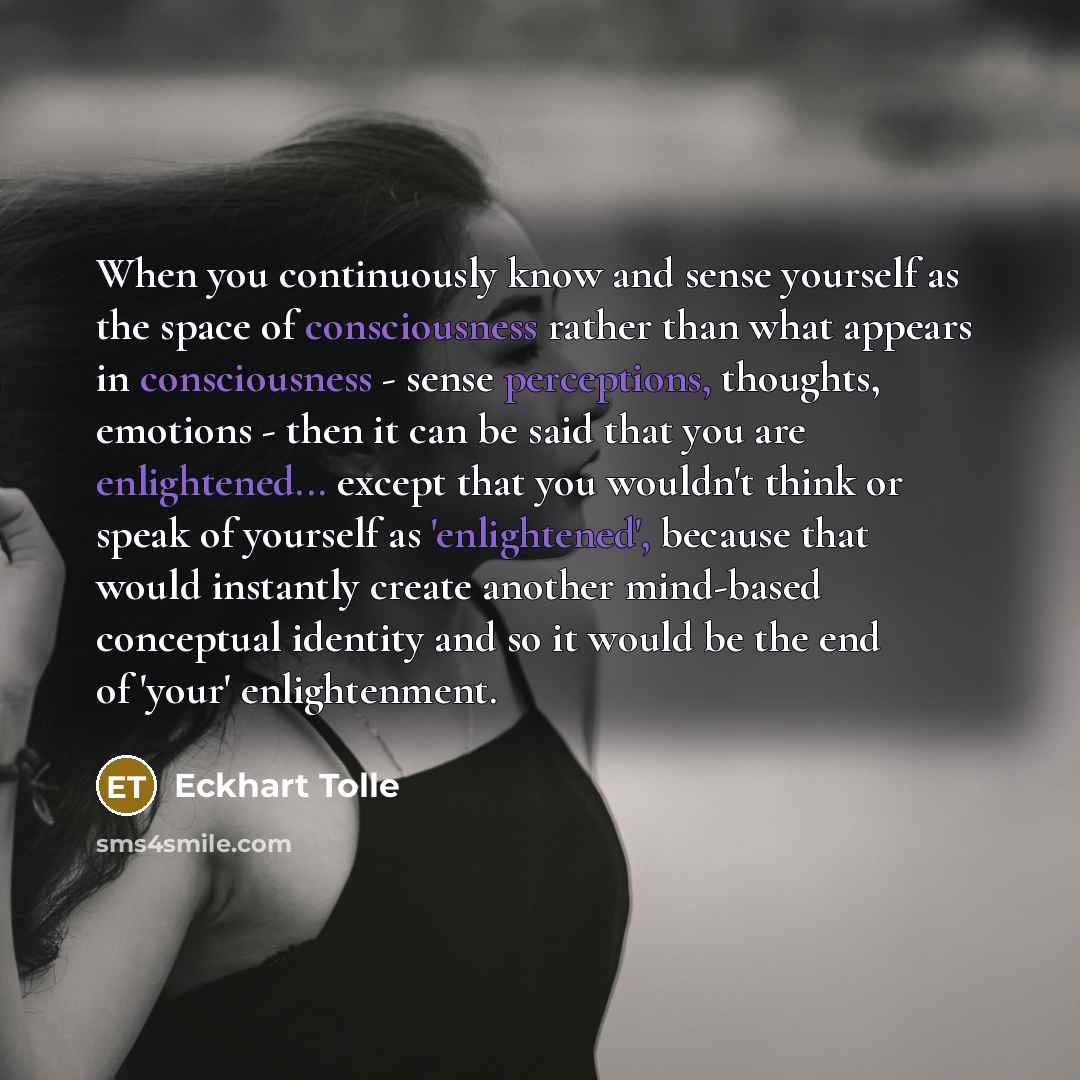 “When you continuously know and sense yourself as the space of consciousness rather than what appears in consciousness - sense perceptions, thoughts, emotions - then it can be said that you are enlightened... except that you wouldn't think or speak of yourself as 'enlightened', because that would…” quote by Eckhart Tolle