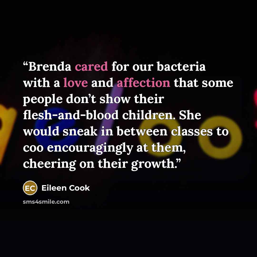 “Brenda cared for our bacteria with a love and affection that some people don’t show their flesh-and-blood children. She would sneak in between classes to coo encouragingly at them, cheering on their growth.” quote by Eileen Cook