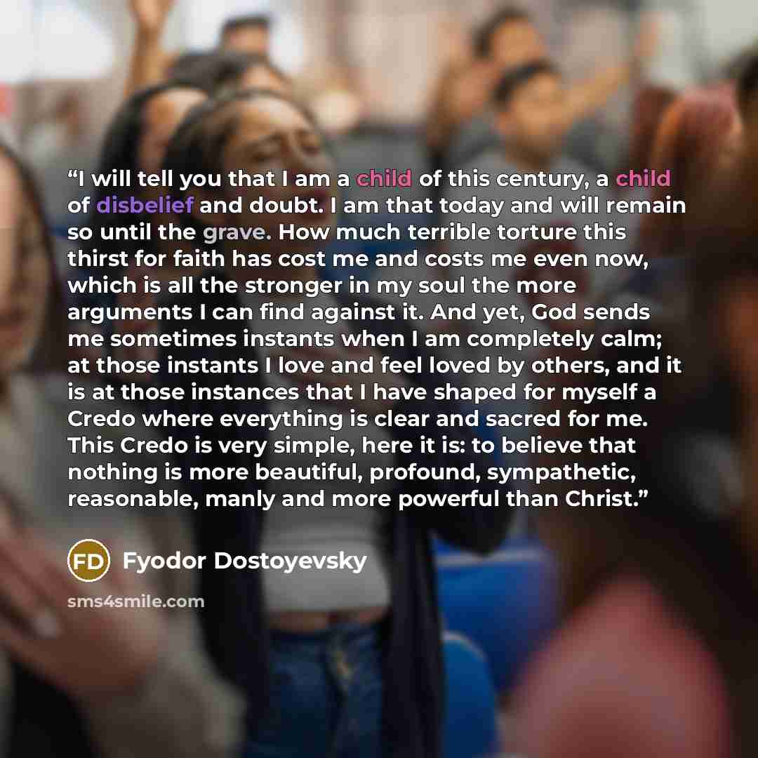 “I will tell you that I am a child of this century, a child of disbelief and doubt. I am that today and will remain so until the grave. How much terrible torture this thirst for faith has cost me and costs me even now, which is all the stronger in my soul the more arguments I can find against it…” quote by Fyodor Dostoyevsky