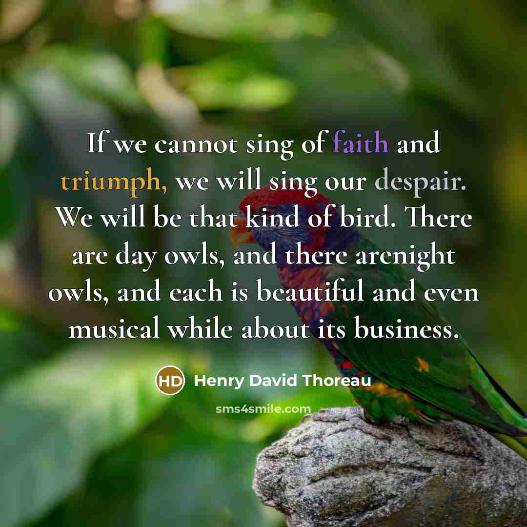 “If we cannot sing of faith and triumph, we will sing our despair. We will be that kind of bird. There are day owls, and there arenight owls, and each is beautiful and even musical while about its business.” quote by Henry David Thoreau