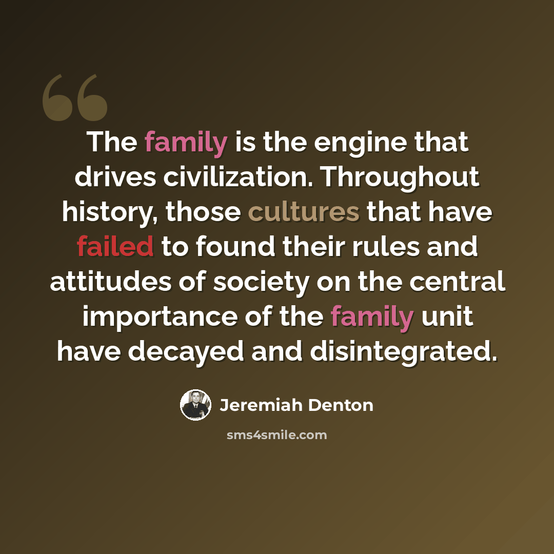 “The family is the engine that drives civilization. Throughout history, those cultures that have failed to found their rules and attitudes of society on the central importance of the family unit have decayed and disintegrated.” quote by Jeremiah Denton