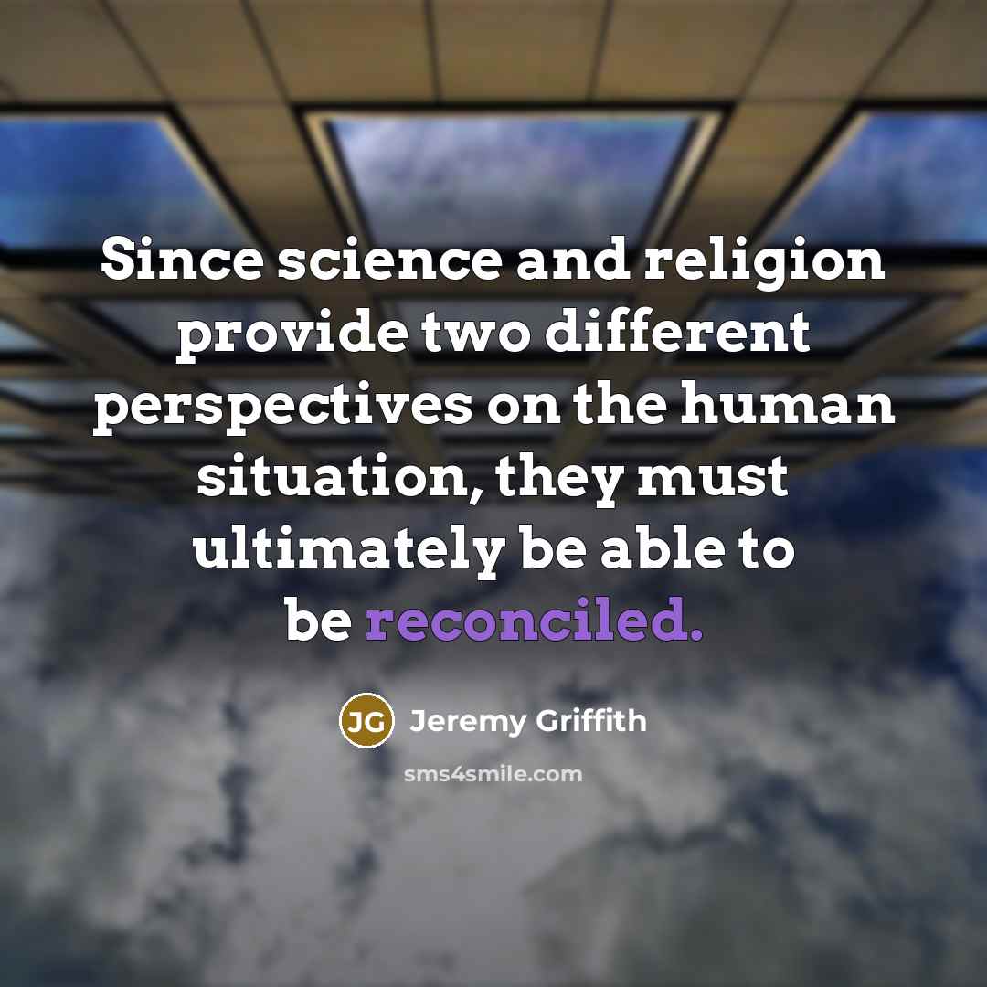 “Since science and religion provide two different perspectives on the human situation, they must ultimately be able to be reconciled.” quote by Jeremy Griffith