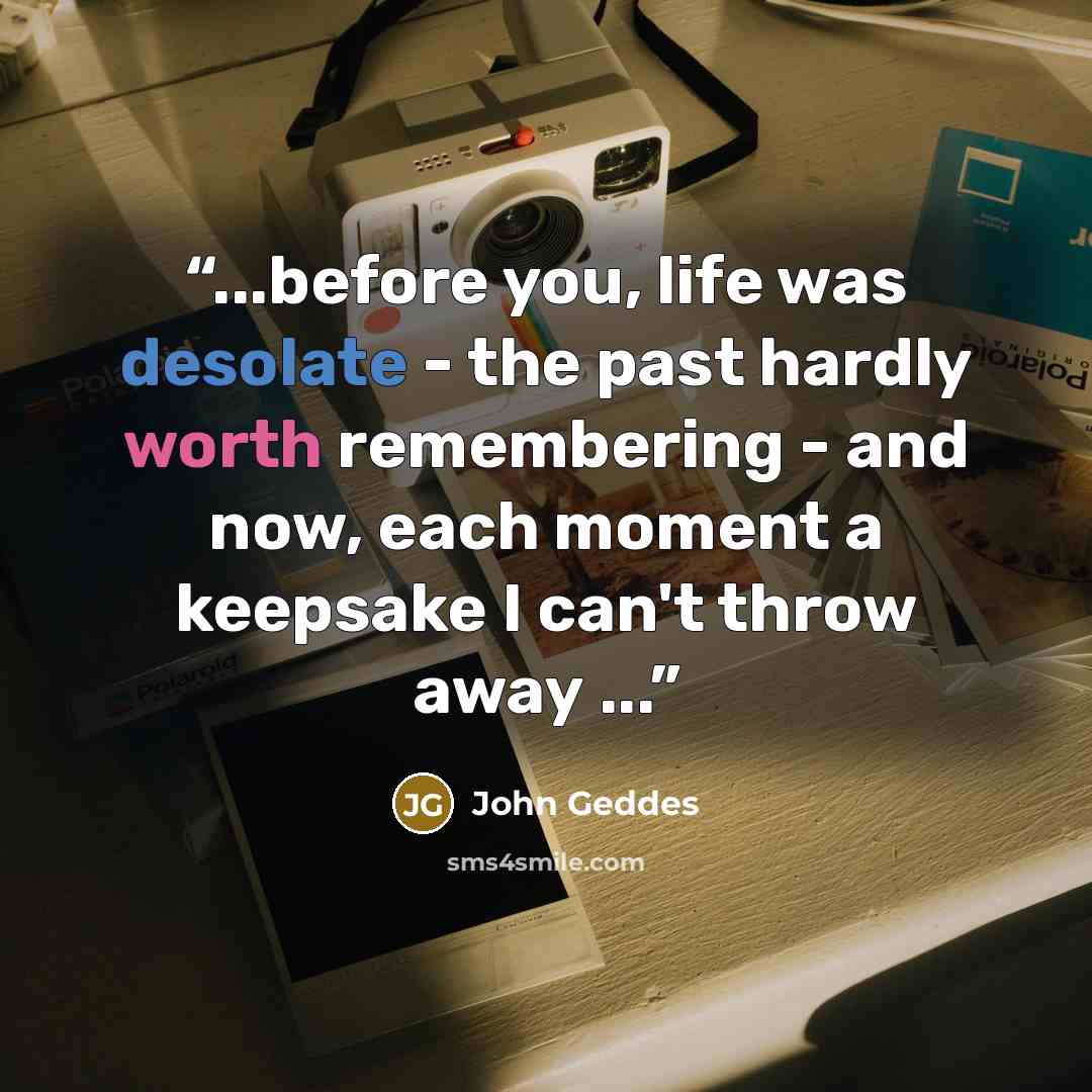 “...before you, life was desolate - the past hardly worth remembering - and now, each moment a keepsake I can't throw away ...” quote by John Geddes