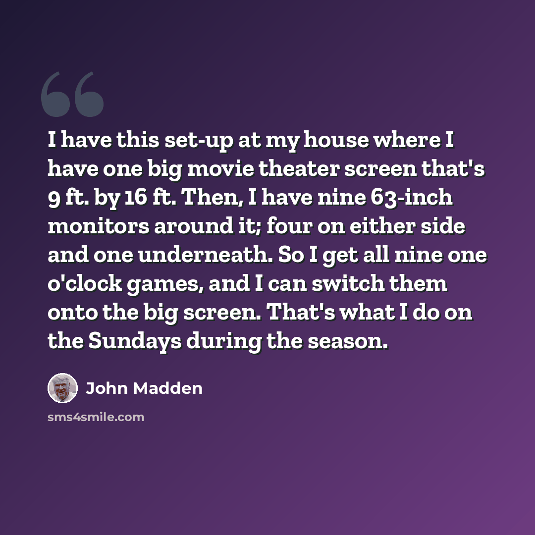 “I have this set-up at my house where I have one big movie theater screen that's 9 ft. by 16 ft. Then, I have nine 63-inch monitors around it; four on either side and one underneath. So I get all nine one o'clock games, and I can switch them onto the big screen. That's what I do on the Sundays…” quote by John Madden