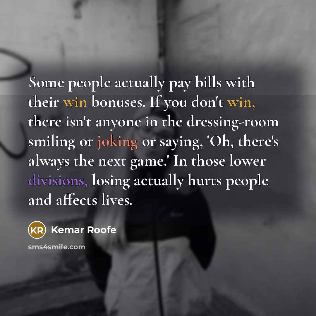 “Some people actually pay bills with their win bonuses. If you don't win, there isn't anyone in the dressing-room smiling or joking or saying, 'Oh, there's always the next game.' In those lower divisions, losing actually hurts people and affects lives.” quote by Kemar Roofe