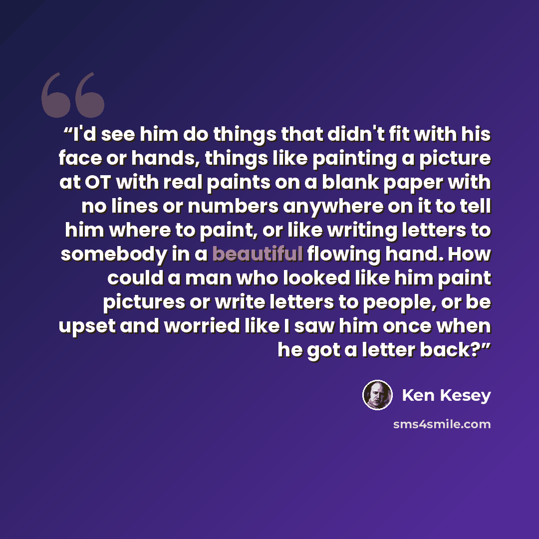 “I'd see him do things that didn't fit with his face or hands, things like painting a picture at OT with real paints on a blank paper with no lines or numbers anywhere on it to tell him where to paint, or like writing letters to somebody in a beautiful flowing hand. How could a man who looked like…” quote by Ken Kesey